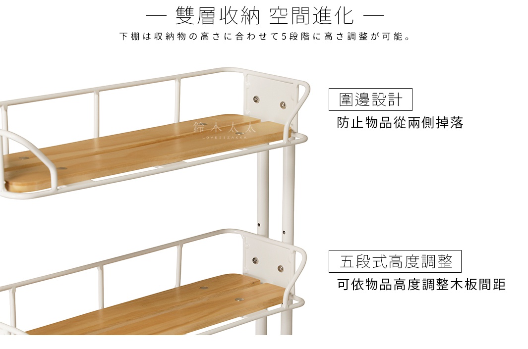 雙層收納  空間進化

下棚は収納物の高さに合わせて5段階に高さ調整が可能。

五段式高度調整

可依物品高度調整木板間距

      圍邊設計

 防止物品從兩側掉落

