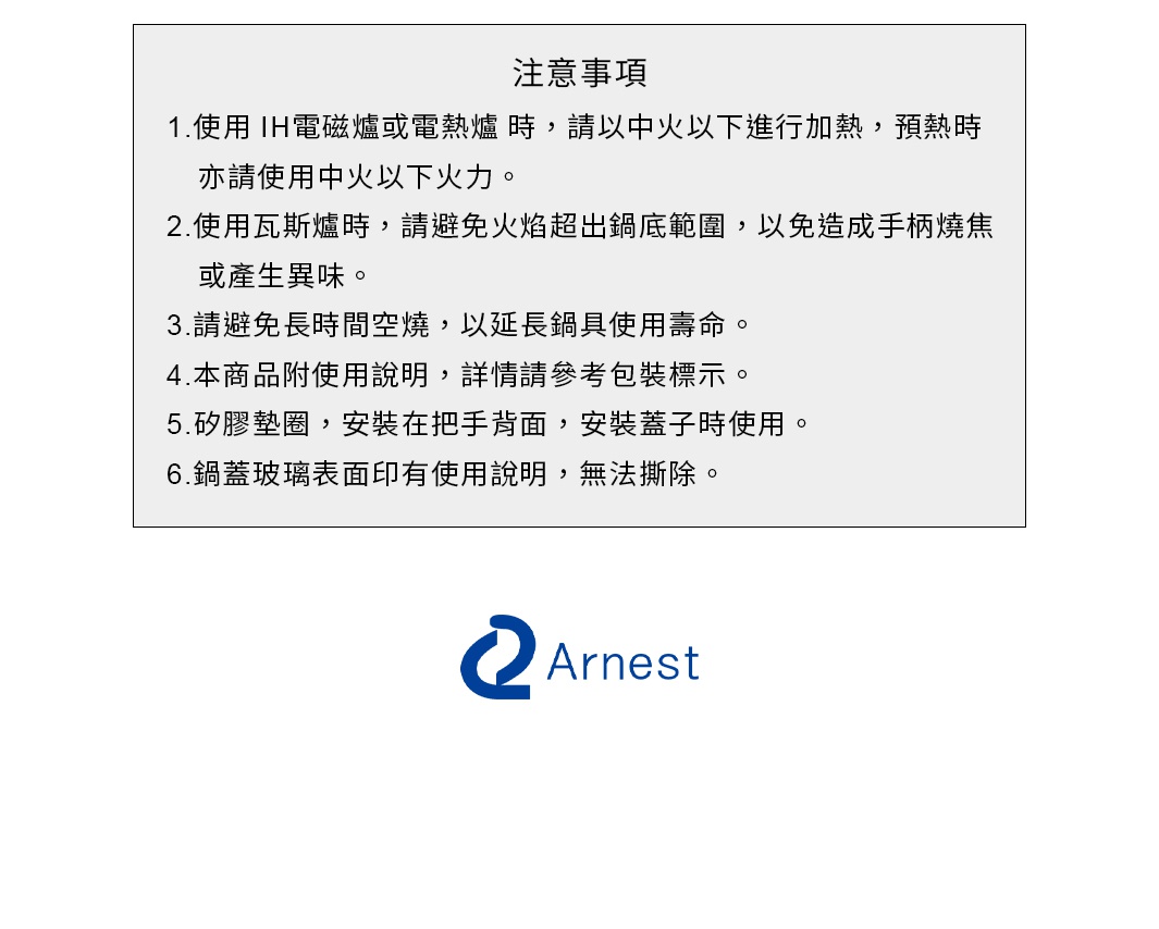 圖片文字：注意事項 1.使用IH電磁爐或電熱爐時，請以中火以下進行加熱，預熱時亦請使用中火以下火力。 2.使用瓦斯爐時，請避免火焰超出鍋底範圍，以免造成手柄燒焦或產生異味。 3.請避免長時間空燒，以延長鍋具使用壽命。 4.本商品附使用說明，詳情請參考包裝標示。 5.矽膠墊圈，安裝在把手背面，安裝蓋子時使用。 6.鍋蓋玻璃表面印有使用說明，無法撕除。 Arnest