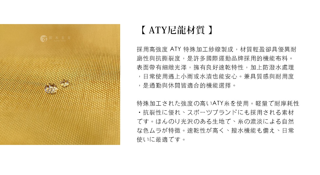 圖片文字：【 ATY尼龍材質 】 採用高強度 ATY 特殊加工紗線製成，材質輕盈卻具優異耐磨性與抗撕裂度，是許多國際運動品牌採用的機能布料。表面帶有細緻光澤，擁有良好速乾特性，加上防潑水處理，日常使用遇上小雨或水漬也能安心。兼具質感與耐用度，是通勤與休閒皆適當的機能選擇。 特殊加工された強度 の高い ATY 糸 を使用。軽量で耐摩耗性 ・抗裂性に優れ、スポーツブランドにも採用される素材 です。ほん