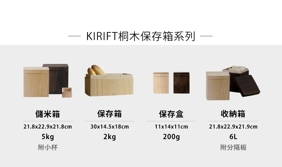 KIRIFT桐木保存箱系列

桐木調濕儲米箱 5kg

桐木調濕麵包保存箱 2kg

桐木調濕咖啡豆保存盒 200g

桐木調濕分隔收納箱 6L
