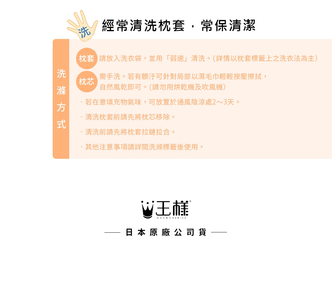 圖片文字：經常清洗枕套，常保清潔。清洗方式：枕套請放入洗衣袋，並用弱速清洗，詳情以枕套標籤為主。枕芯需手洗，若有髒汙可局部以濕毛巾輕輕按壓擦拭，自然風乾即可，請勿用烘乾機及吹風機。若在意填充物氣味，可放置於通風陰涼處二至三天。清洗枕套前請先將枕芯移除，並將枕套拉鍊拉合。其他注意事項請詳閱洗滌標籤後使用。王樣日本原廠公司貨。