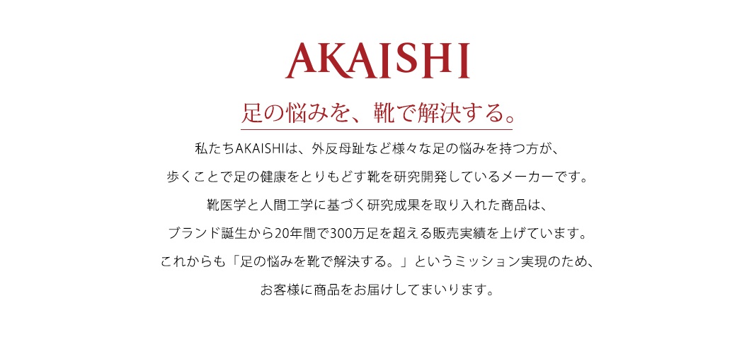 圖片文字：AKAISHI 足的悩みを、靴で解決する。 私たちAKAISHIは、外反母趾など様々な足の悩みを持つ方が、歩くことで足の健康をとりもどす靴を研究開発しているメーカーです。靴医学と人間工学に基づく研究成果を取り入れた商品は、ブランド誕生から20年間で300万足を超える販売実績を上げています。これからも足の悩みを靴で解決するというミッション実現のため、お客様に商品をお届けしてまいります。