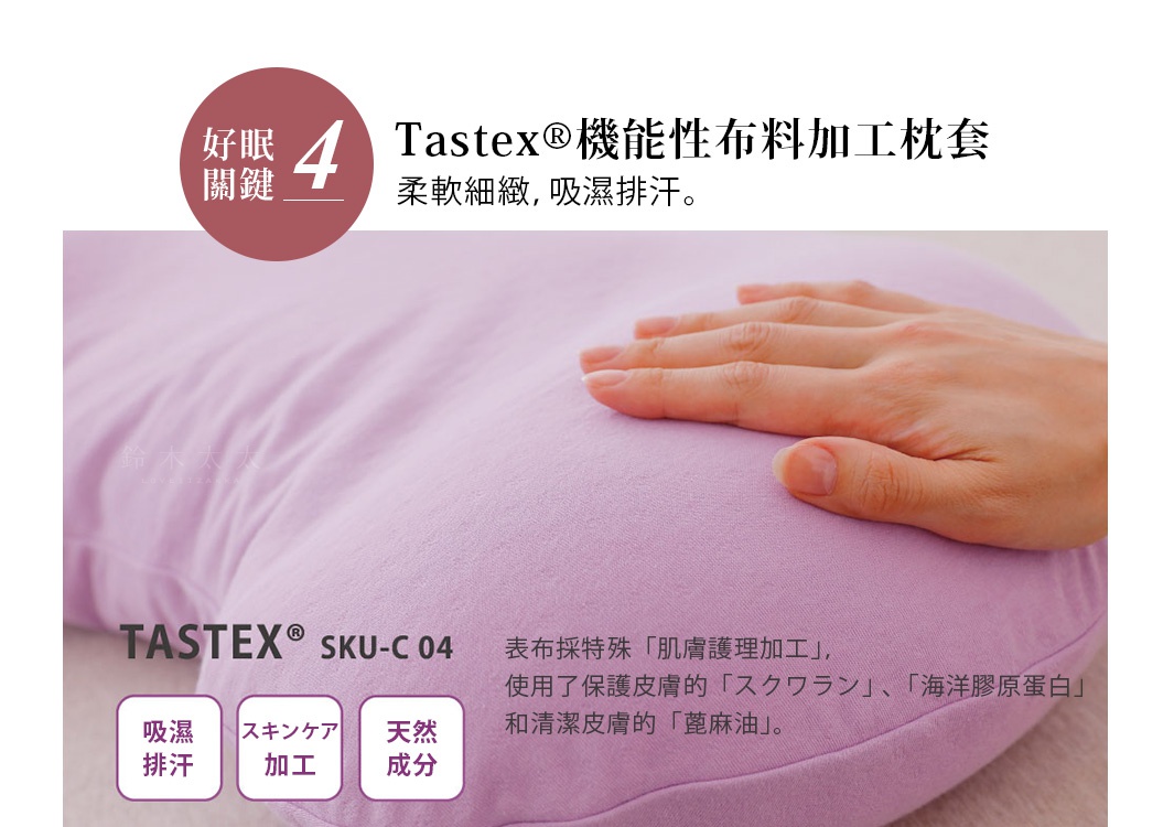 好眠關鍵4.Tastex®機能性布料加工枕套
柔軟細緻，吸濕排汗。
吸濕排汗
スキンケア加工
天然成分
表布採特殊「肌膚護理加工」，使用了保護皮膚的「スクワラン」、「海洋膠原蛋白」和清潔皮膚的「蓖麻油」。