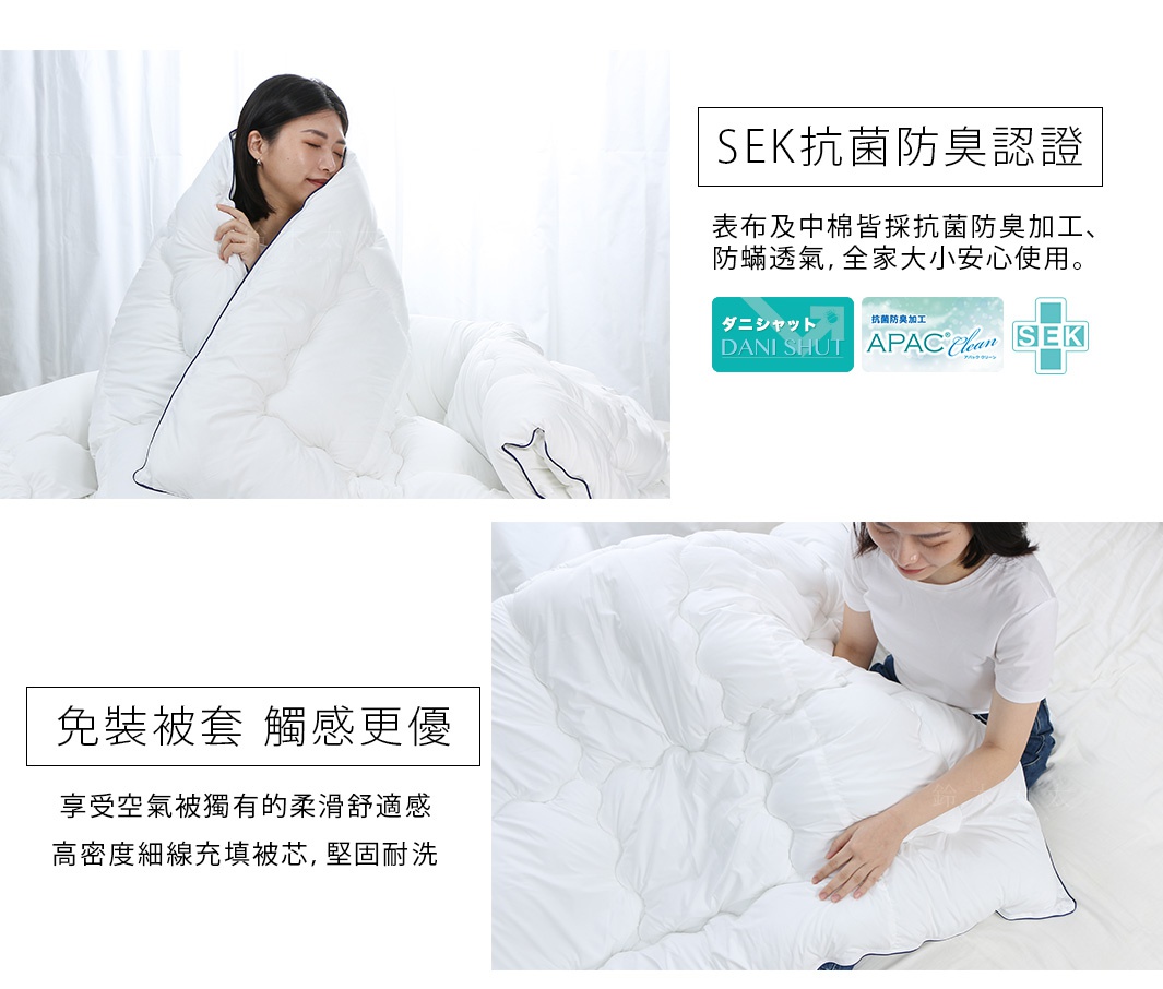 SEK抗菌防臭認證，表布與中棉皆採抗菌防臭加工，防蟎透氣，全家大小安心使用。免裝被套，觸感更優，享受空氣被獨有的柔滑舒適感，高密度細線填充被芯，堅固耐洗。