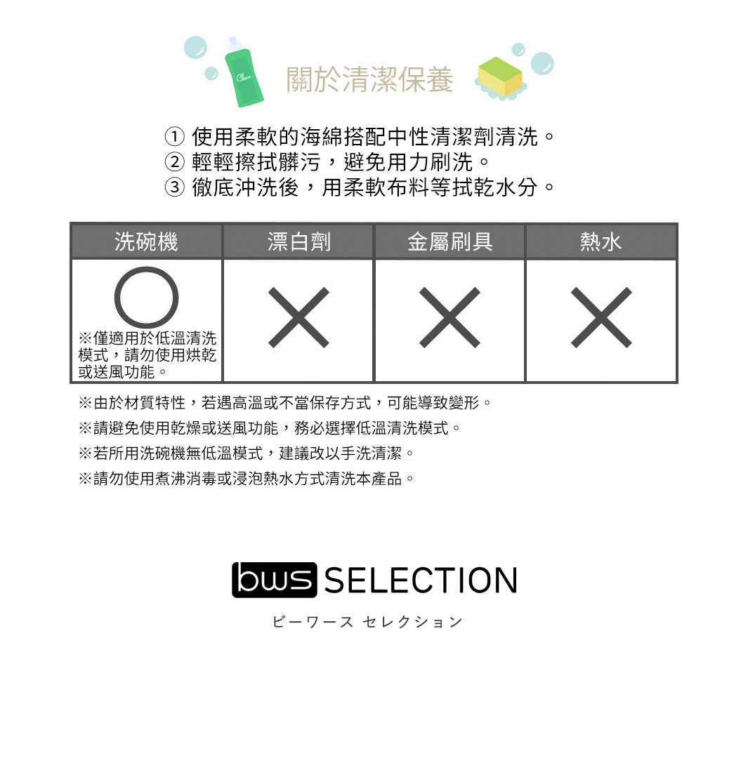 關於清潔保養
① 使用柔軟的海綿搭配中性清潔劑清洗。
② 輕輕擦拭髒污，避免用力刷洗。
③ 徹底沖洗後，用柔軟布料等拭乾水分。

※由於材質特性，若遇高溫或不當保存方式，可能導致變形。
※請避免使用乾燥或送風功能，務必選擇低溫清洗模式。
※若所用洗碗機無低溫模式，建議改以手洗清潔。
※請勿使用煮沸消毒或浸泡熱水方式清洗本產品。


   洗碗機           漂白劑         金屬刷具      熱水

※僅適用於低溫清洗模式，請勿使用烘乾或送風功能
