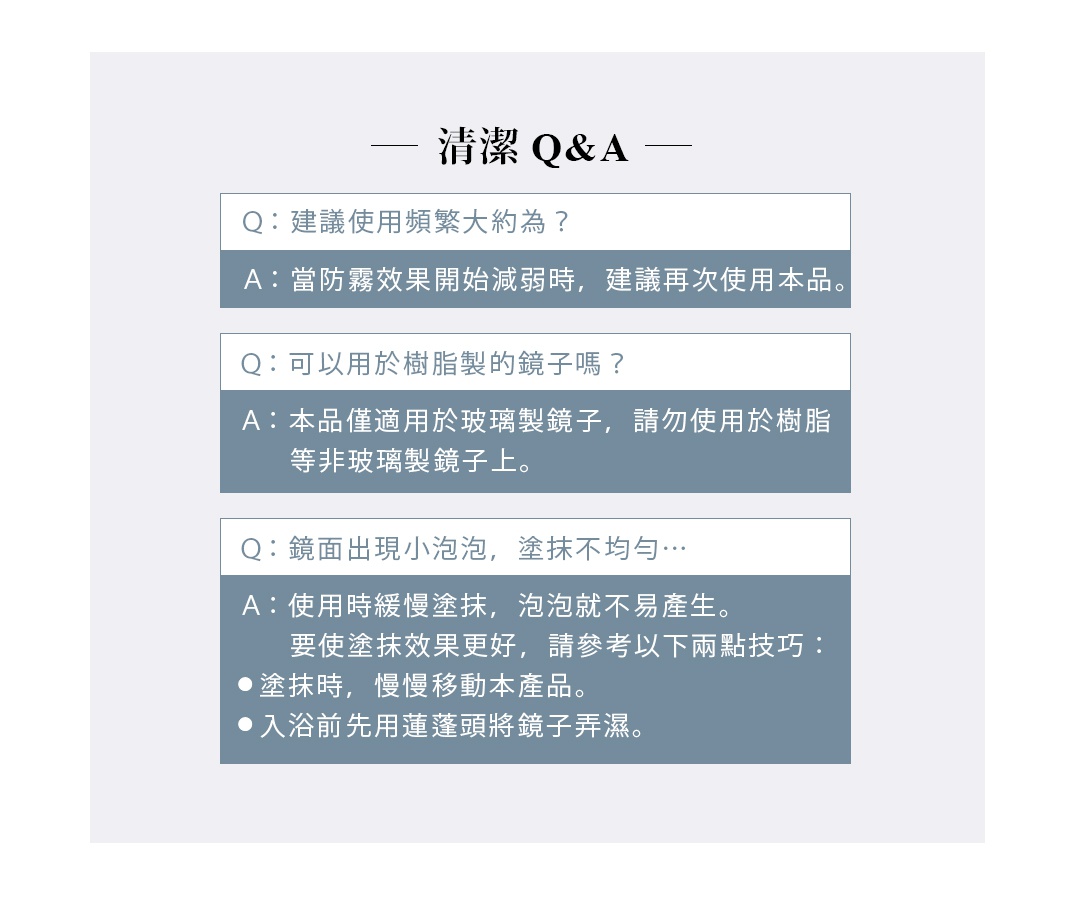 清潔 Q&A

Q. 建議使用頻繁大約為？
A. 當防霧效果開始減弱時，建議再次使用本品。
Q. 可以用於樹脂製的鏡子嗎？
A. 本品僅適用於玻璃製鏡子，請勿使用於樹脂等非玻璃製鏡子上。
Q. 鏡面出現小泡泡，塗抹不均勻… 
A. 使用時緩慢塗抹，泡泡就不易產生。
     要使塗抹效果更好，請參考以下兩點技巧：
塗抹時，慢慢移動本產品
入浴前先用蓮蓬頭將鏡子弄濕
