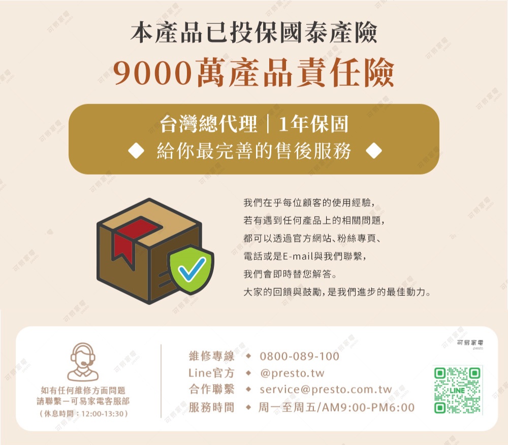 圖片文字：本產品已投保泰安產物保險 9000 萬產品責任險 台灣總代理 1 年保固 給您最完善的售後服務 我們在乎每位顧客的使用經驗，若有任何產品上的相關問題，都可以透過官方網站、粉絲專頁、電話或是 E-mail 與我們聯繫，我們會即時為您解答。大家的貢獻與鼓勵，是我們進步的最佳動力。 维修專線 0800-089-100 Line 官方 @presto.tw 合作聯繫 service@presto