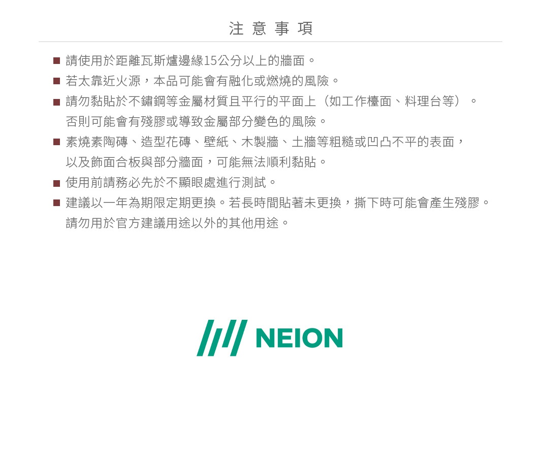 圖片文字：注意事項。請使用於距離瓦斯爐邊緣15公分以上的牆面。若太靠近火源，本品可能會融化或燃燒的風險。請勿黏貼於不鏽鋼等金屬材質且平行的平面上（如工作檯面、料理台等），否則可能會有殘膠或導致金屬部分變色的風險。素燒陶磚、造型花磚、壁紙、木製牆、土牆等粗糙或凹凸不平的表面，以及飾面板與部分牆面，可能無法順利黏貼。使用前請務必先於不顯眼處進行測試。建議以一年為期定期更換。若長時間貼著未更換，撕下時可