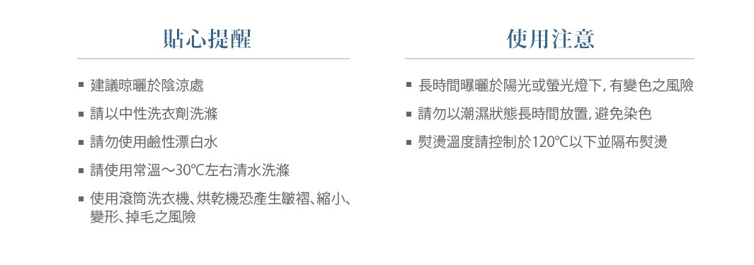 【貼心提醒】
建議晾曬於陰涼處
請以中性洗衣劑洗滌
請勿使用鹼性漂白水
請使用常溫～30°C左右清水洗滌 
使用滾筒洗衣機、烘乾機恐產生皺褶、縮小、變形、掉毛之風險

【使用注意】
長時間曝曬於陽光或螢光燈下，有變色之風險
請勿以潮濕狀態長時間放置，避免染色
熨燙溫度請控制於120°C以下並隔布熨燙
