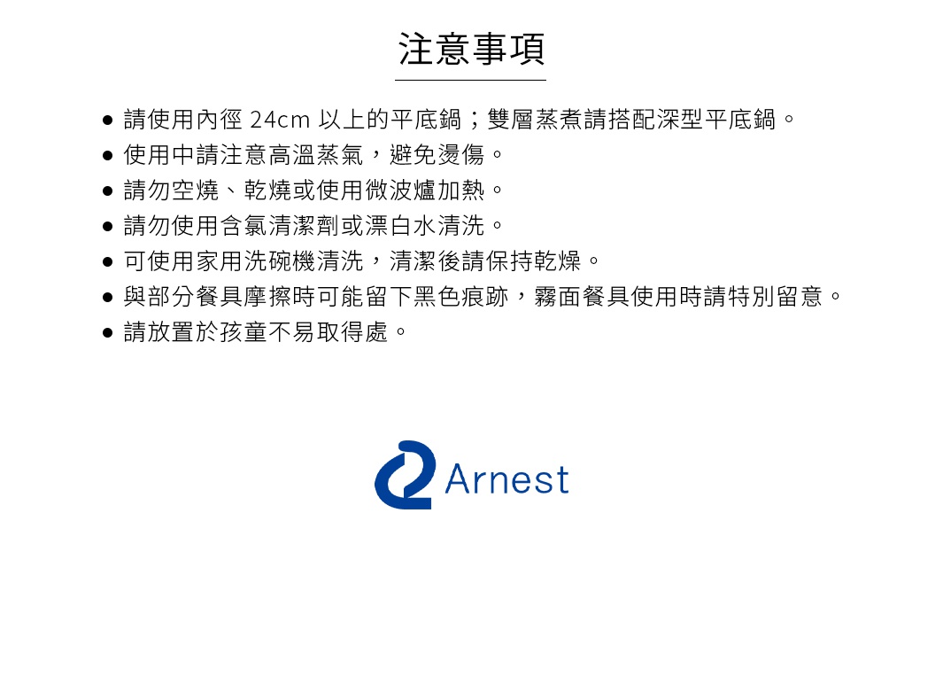 圖片文字：注意事項，請使用內徑24cm以上的平底鍋；雙層蒸煮請搭配深型平底鍋。使用中請注意高溫蒸氣，避免燙傷。請勿空燒、乾燒或使用微波爐加熱。請勿使用含氯清潔劑或漂白水清洗。可使用家用洗碗機清洗，清潔後請保持乾燥。與部分餐具摩擦時可能留下黑色痕跡，霧面餐具使用時請特別留意。請放置於孩童不易取得處。Arnest