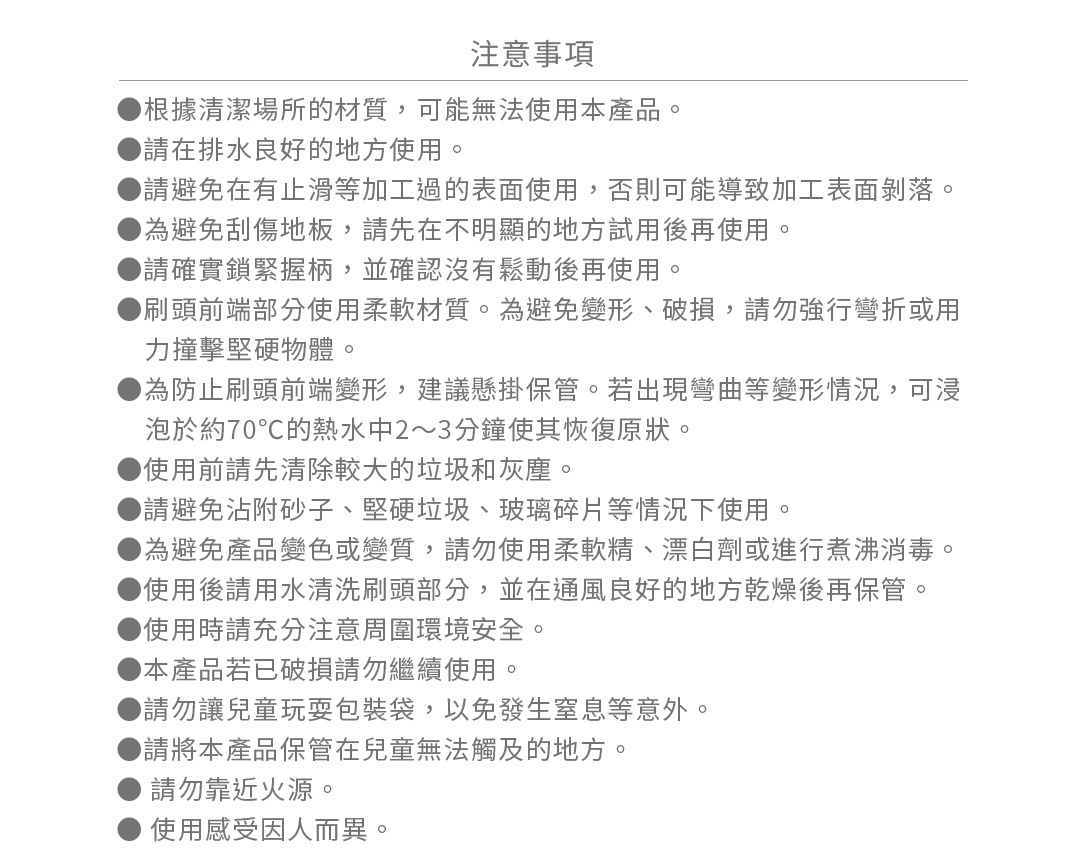 ●根據清潔場所的材質，可能無法使用本產品。
●請在排水良好的地方使用。
●請避免在有止滑等加工過的表面使用，否則可能導致加工表面剝落。
●為避免刮傷地板，請先在不明顯的地方試用後再使用。
●請確實鎖緊握柄，並確認沒有鬆動後再使用。
●刷頭前端部分使用柔軟材質。為避免變形、破損，請勿強行彎折或用力撞擊堅硬物體。
●為防止刷頭前端變形，建議懸掛保管。若出現彎曲等變形情況，可浸泡於約70℃的熱水中2～3分鐘使其恢復原狀。
●使用前請先清除較大的垃圾和灰塵。
●請避免沾附砂子、堅硬垃圾、玻璃碎片等情況下使用。
●為避免產品變色或變質，請勿使用柔軟精、漂白劑或進行煮沸消毒。
●使用後請用水清洗刷頭部分，並在通風良好的地方乾燥後再保管。
●使用時請充分注意周圍環境安全。
●本產品若已破損請勿繼續使用。
●請勿讓兒童玩耍包裝袋，以免發生窒息等意外。
●請將本產品保管在兒童無法觸及的地方。
● 請勿靠近火源。
● 使用感受因人而異。
