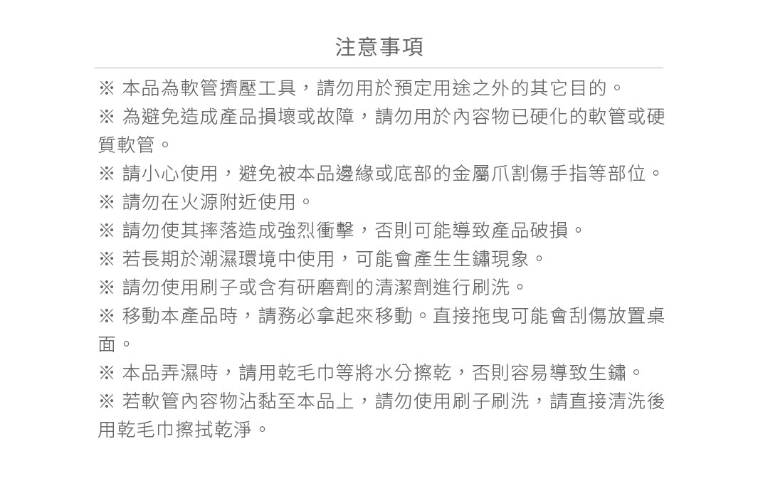 圖片文字：注意事項 本品為軟管擠壓工具，請勿用於預定用途之外的其它目的。為避免造成產品損壞或故障，請勿用於內容物已硬化的軟管或硬質軟管。請小心使用，避免被本品邊緣或底部的金屬爪割傷手指等部位。請勿在火源附近使用。請勿使其摔落造成強烈衝擊，否則可能導致產品破損。若長期於潮濕環境中使用，可能會產生生鏽現象。請勿使用刷子或含有研磨劑的清潔劑進行刷洗。移動本產品時，請務必拿起來移動。直接拖曳可能會刮傷放置