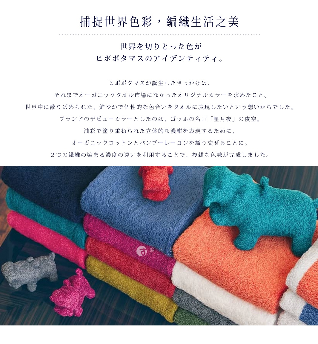 捕捉世界色彩，編織生活之美

世界を切りとった色が
ヒポポタマスのアイデンティティ。

ヒポポタマスが誕生したきっかけは、
 それまでオーガニックタオル市場になかったオリジナルカラーを求めたこと。
世界中に散りばめられた、鮮やかで個性的な色合いをタオルに表現したいという想いからでした。
ブランドのデビューカラーとしたのは、ゴッホの名画「星月夜」の夜空。
油彩で塗り重ねられた立体的な濃紺を表現するために、
オーガニックコットンとバンブーレーヨンを織り交ぜることに。
２つの繊維の染まる濃度の違いを利用することで、複雑な色味が完成しました。
