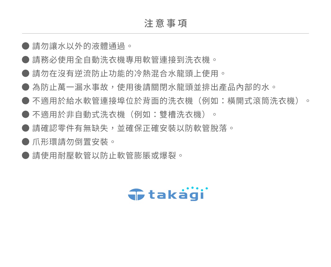 圖片文字：注意事項。請勿讓水以外的液體通過。請務必使用全自動洗衣機專用軟管連接到洗衣機。請勿在沒有逆流防止功能的冷熱混合水龍頭上使用。為防止萬一漏水事故，使用後請關閉水龍頭並排出產品內部的水。不適用於給水軟管連接埠位於背面的洗衣機，例如橫開式滾筒洗衣機。不適用於非自動式洗衣機，例如雙槽洗衣機。請確認零件有無缺失，並確保正確安裝以防軟管脫落。爪形環請勿倒置安裝。請使用耐壓軟管以防止軟管膨脹或爆裂。t