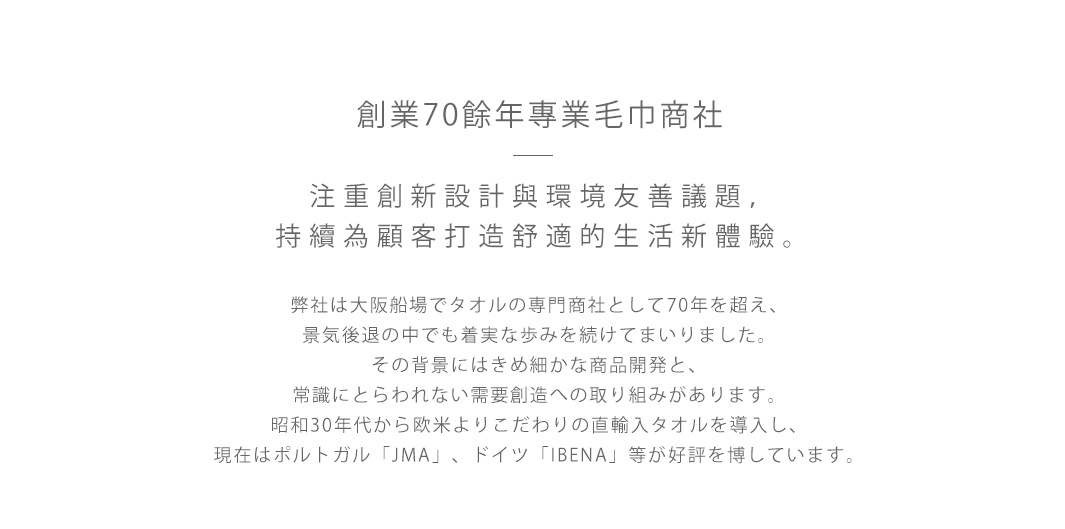 圖片文字：創業70餘年專業毛巾商社 注重創新設計與環境友善議題，持續為顧客打造舒適的生活新體驗。 弊社は大阪船場でタオルの専門商社として70年を超え、景気後退の中でも着実な歩みを続けてまいりました。 その背景にはきめ細かな商品開発と、常識にとらわれない需要創造への取り組みがあります。 昭和30年代から欧米よりこだわりの直輸入タオルを導入し、現在はポルトガル「JMA」、ドイツ「IBENA」等が好評を