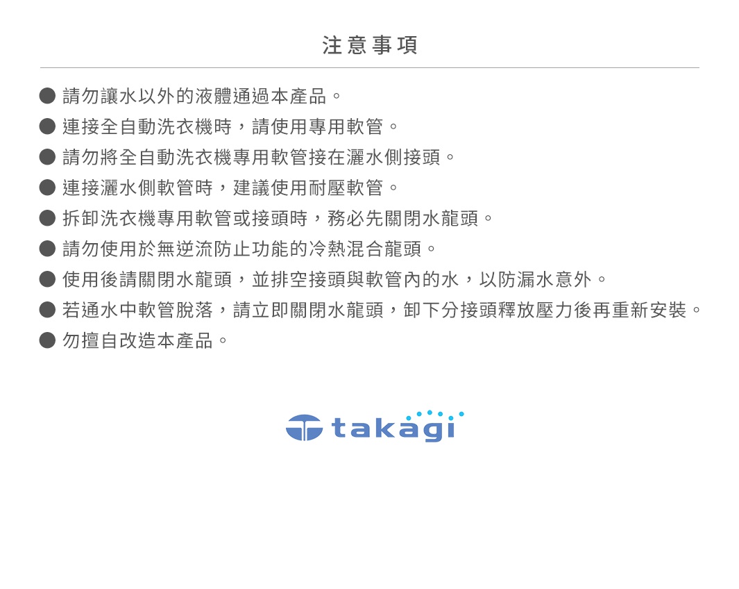圖片文字：注意事項：請勿讓水以外的液體通過本產品。連接全自動洗衣機時，請使用專用軟管。請勿將全自動洗衣機專用軟管接在灑水側接頭。連接灑水側軟管時，建議使用耐壓軟管。拆卸洗衣機專用軟管或接頭時，務必先關閉水龍頭。請勿使用於無逆流防止功能的冷熱混合龍頭。使用後請關閉水龍頭，並排空接頭與軟管內的水，以防漏水意外。若通水中軟管脫落，請立即關閉水龍頭，卸下分接頭釋放壓力後再重新安裝。勿擅自改造本產品。