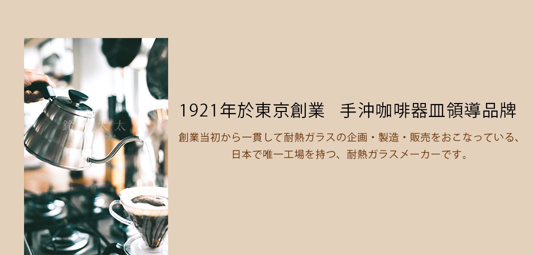 1921年於東京創業   手沖咖啡器皿領導品牌

創業当初から一貫して耐熱ガラスの企画・製造・販売をおこなっている、
日本で唯一工場を持つ、耐熱ガラスメーカーです。
