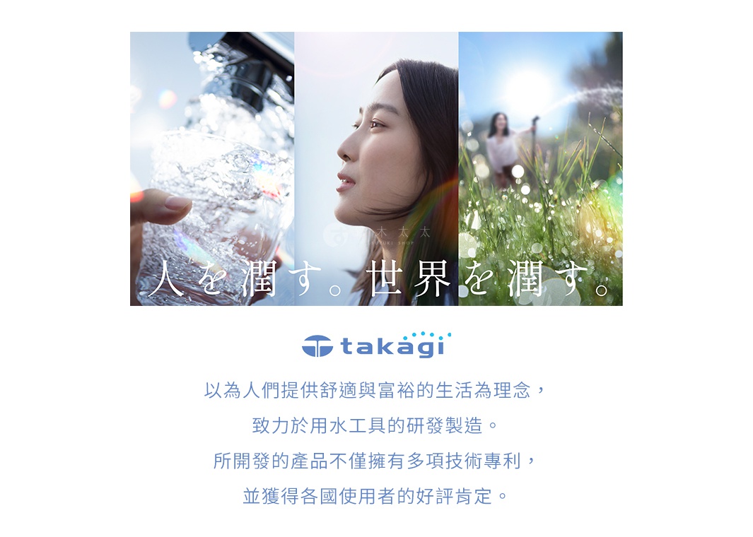 圖片文字：人を潤す。世界を潤す。 takagi 以人們提供舒適與富裕的生活為理念，致力於用水工具的研發製造。所開發的產品不僅擁有bos項技術專利，並獲得各國使用者的好評肯定。