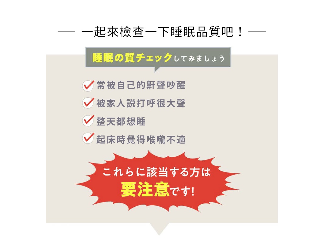 一起來檢查一下睡眠品質吧！

常被自己的鼾聲吵醒
被家人説打呼很大聲
整天都想睡
起床時覺得喉嚨不適
