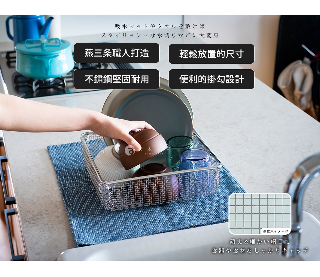 
吸水マットやタオルを敷けば
スタイリッシュな水切りかごに大変身


頑丈&細かい網目で
食器や食材をしっかりキャッチ

燕三条職人打造

輕鬆放置的尺寸

不鏽鋼堅固耐用

便利的掛勾設計