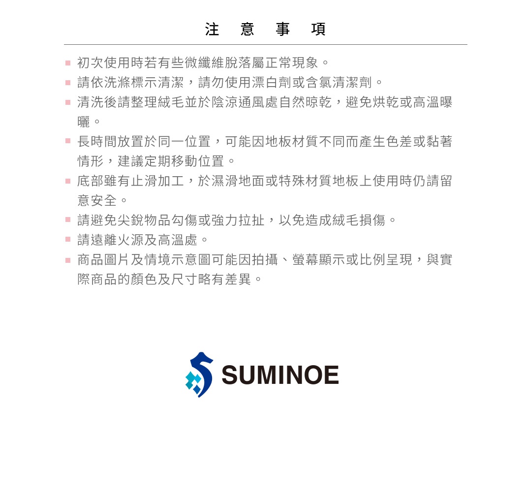 圖片文字：注意事項：初次使用時若有輕微纖維脫落屬正常現象。請依洗滌標示清潔，請勿使用漂白劑或含氯清潔劑。清洗後請整理絨毛並於陰涼通風處自然晾乾，避免烘乾或高溫曝曬。長時間放置於同一位置，可能因地板材質不同而產生色差或黏著情形，建議定期移動位置。底部雖有止滑加工，於濕滑地面或特殊材質地板上使用時仍請留意安全。請避免尖銳物品勾傷或強力拉扯，以免造成絨毛損傷。請遠離火源及高溫處。商品圖片及情境示意圖可能