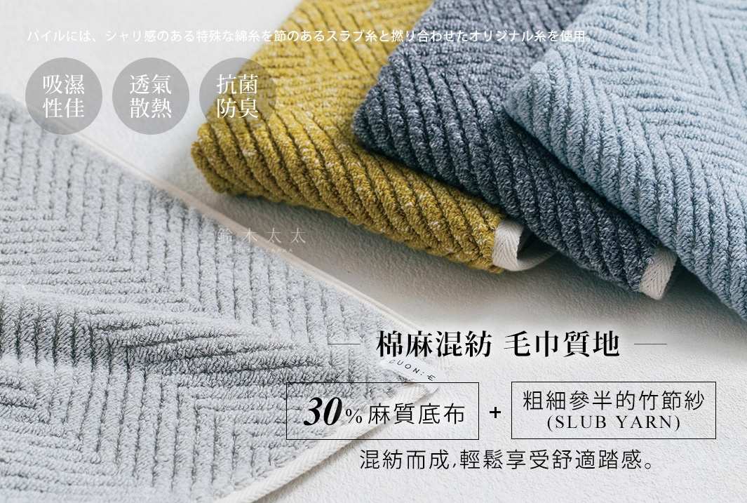      棉麻混紡  毛巾質地  

採30%麻質底布與粗細參半的竹節紗（SLUB YARN）混紡而成，輕鬆享受舒適踏感。

吸濕性佳

透氣
散熱

抗菌防臭

パイルには、シャリ感のある特殊な綿糸を節のあるスラブ糸と撚り合わせたオリジナル糸を使用。
