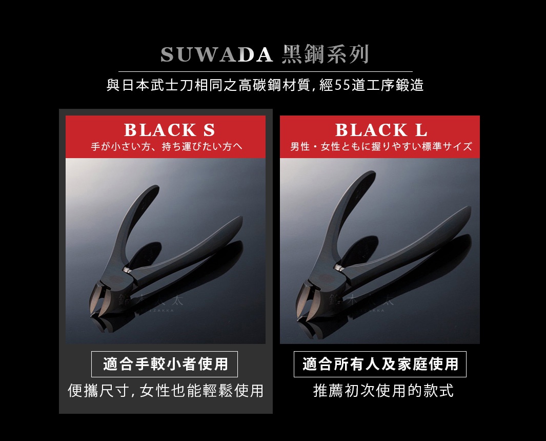 SUWADA 黑鋼系列

                                     　BLACK  S                                                        BLACK  L
 
                                  適合手較小者使用                                         適合所有人及家庭使用

                           便攜尺寸，女性也能輕鬆使用                              專業美甲師推薦指定款

                                            與日本武士刀相同之高碳鋼材質，經55道工序鍛造
