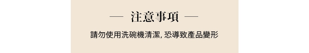 注意事項
請勿使用洗碗機清潔，恐導致產品變形
