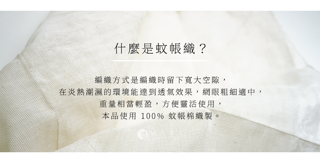 什麼是蚊帳織？ 編織方式是編織時留下寬大空隙，在炎熱潮濕的環境能達到透氣效果，網眼粗細適中，重量相當輕盈，方便靈活使用，本品使用 100% 蚊帳棉織製。