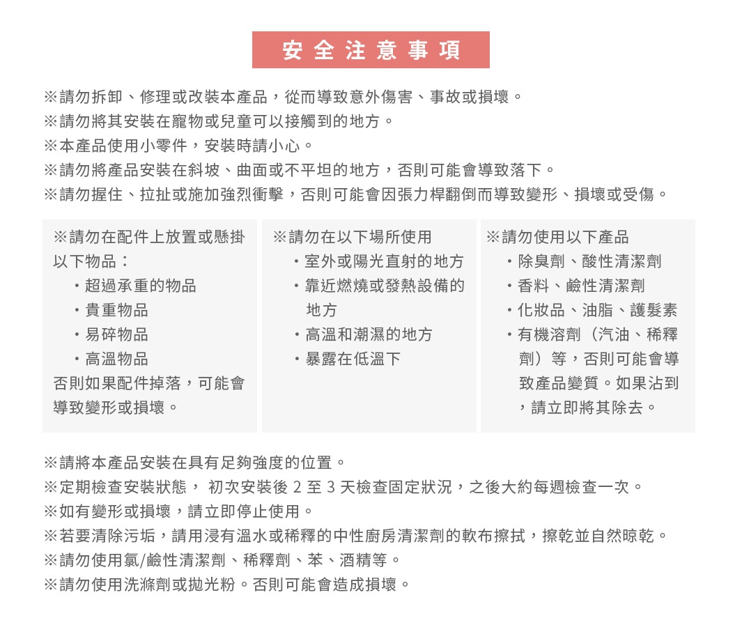 安全注意事項
※請勿拆卸、修理或改裝本產品，從而導致意外傷害、事故或損壞。 
※請勿將其安裝在寵物或兒童可以接觸到的地方。
※本產品使用小零件，安裝時請小心。
※請勿將產品安裝在斜坡、曲面或不平坦的地方，否則可能會導致落下。
※請勿握住、拉扯或施加強烈衝擊，否則可能會因張力桿翻倒而導致變形、損壞或受傷。
※請勿在配件上放置或懸掛以下物品：
　・超過承重的物品
　・貴重物品
　・易碎物品
　・高溫物品
　否則如果配件掉落，可能會導致變形或損壞。
※請務必將其安裝到專用伸縮桿上（TCR-1WH、TCR-2WH、TCR-3WH）。

※請勿在以下場所使用
　・室外或陽光直射的地方
　・靠近燃燒或發熱設備的地方
    ・高溫和潮濕的地方
    ・暴露在低溫下
※請勿使用以下產品
　・除臭劑、酸性清潔劑
　・香料、鹼性清潔劑
　・化妝品、油脂、護髮素
　・有機溶劑（汽油、稀釋劑）等，否則可能會導致產品變質。如果沾到，請立即將其除去。
※定期檢查安裝狀態， 初次安裝後 2 至 3 天檢查固定狀況，之後大約每週檢查一次。 　
※如有變形或損壞，請立即停止使用。
※用中性廚房清潔劑和洗碗海綿清除污垢，用自來水徹底沖洗以除去清潔劑，然後自然乾燥。
※請勿使用氯/鹼性清潔劑、稀釋劑、苯、酒精等。
※請勿使用洗滌劑或拋光粉。否則可能會造成損壞。
※請勿用洗碗機清洗。否則可能會導致變形或損壞。
