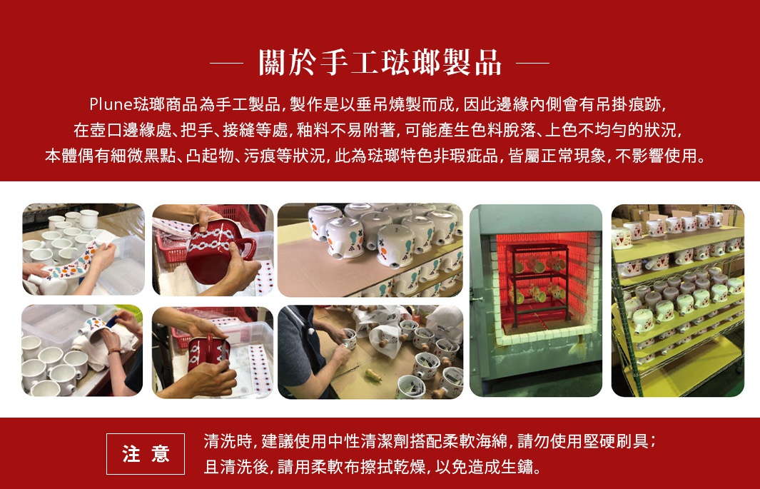 【關於手工琺瑯製品】
＊Plune琺瑯商品為手工製品，製作是以垂吊燒製而成，因此邊緣內側會有吊掛痕跡，在壺口邊緣處、把手、接縫等處，釉料不易附著，可能產生色料脫落、上色不均勻的狀況，本體偶有細微黑點、凸起物、污痕等狀況，此為琺瑯特色非瑕疵品，皆屬正常現象，不影響使用。

＊清洗時，建議使用中性清潔劑搭配柔軟海綿，請勿使用堅硬刷具；且清洗後，請用柔軟布擦拭乾燥，以免造成生鏽。
