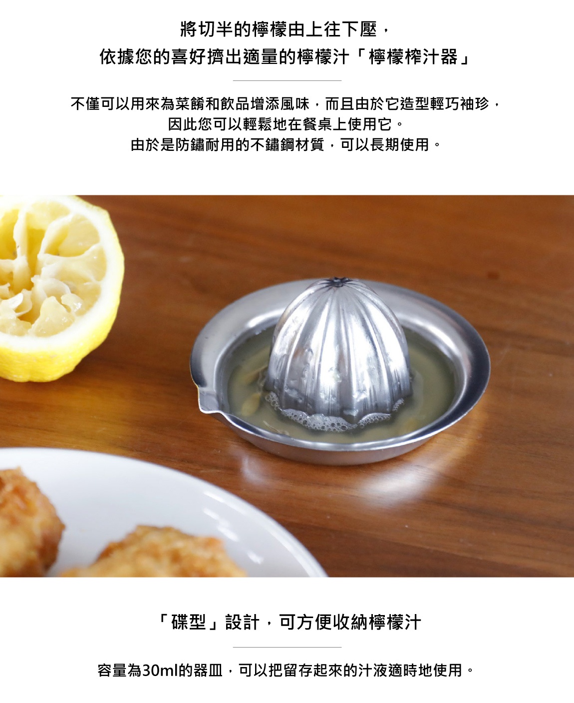 圖片文字：將切半的檸檬由上往下壓，依據您的喜好擠出適量的檸檬汁「檸檬榨汁器」不僅可以用来為菜餚和飲品增添風味，而且由於它造型輕巧袖珍，因此您可以輕鬆地在餐桌上使用它。由於是防鏽耐用的不鏽鋼材質，可以長期使用。「碟型」設計，可方便收納檸檬汁容量為30ml的器皿，可以把留存起來的汁液適時地使用。