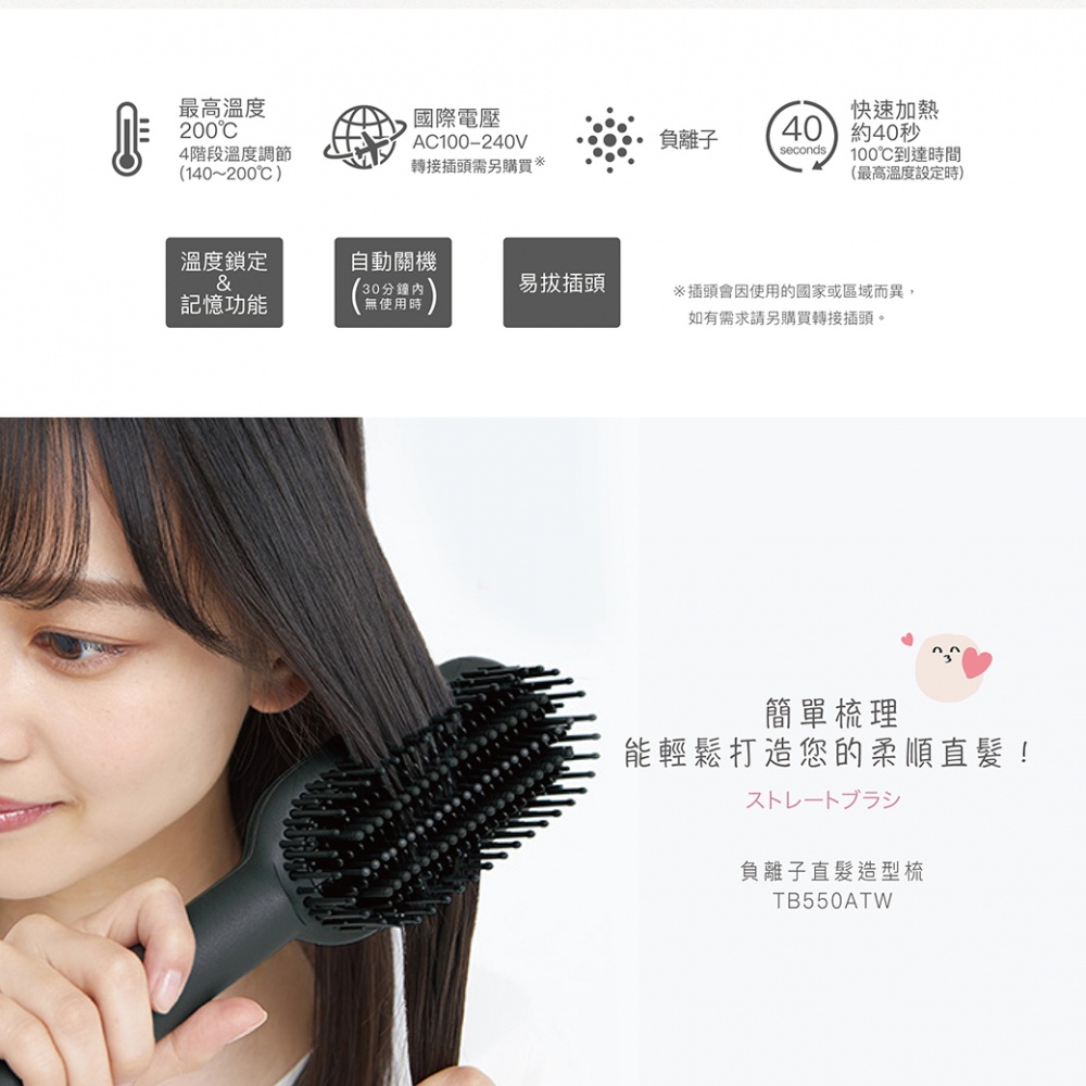 圖片文字：最高溫度200°C 4段階溫度調節 (140~200°C) 國際電壓 AC100-240V 轉接插頭需另購 負離子 快速加熱 約40秒 100°C到達時間 (最高溫度設定時) 溫度鎖定 & 記憶功能 自動關機 (30分鐘內 無使用時) 易拔插頭 ※插頭會因使用的國家或區域而異，如有需求請另購轉接插頭。 簡單梳理 能輕鬆打造您的柔順直髮！ ストレートブラシ 負離子直髮造型梳 TB550AT