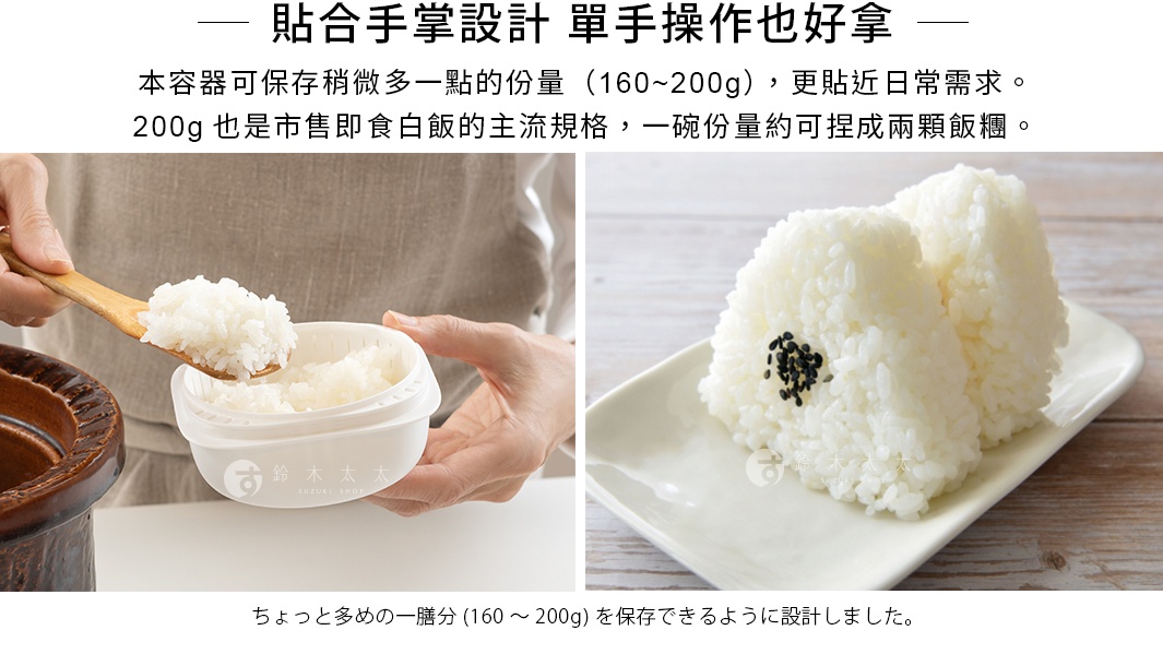 貼合手掌設計   單手操作也好拿

本容器可保存稍微多一點的份量（160～200g），更貼近日常需求。
200g也是市售即食白飯的主流規格，一碗份量約可捏成兩顆飯糰。

ちょっと多めの一膳分(160～200g)を保存できるように設計しました。
