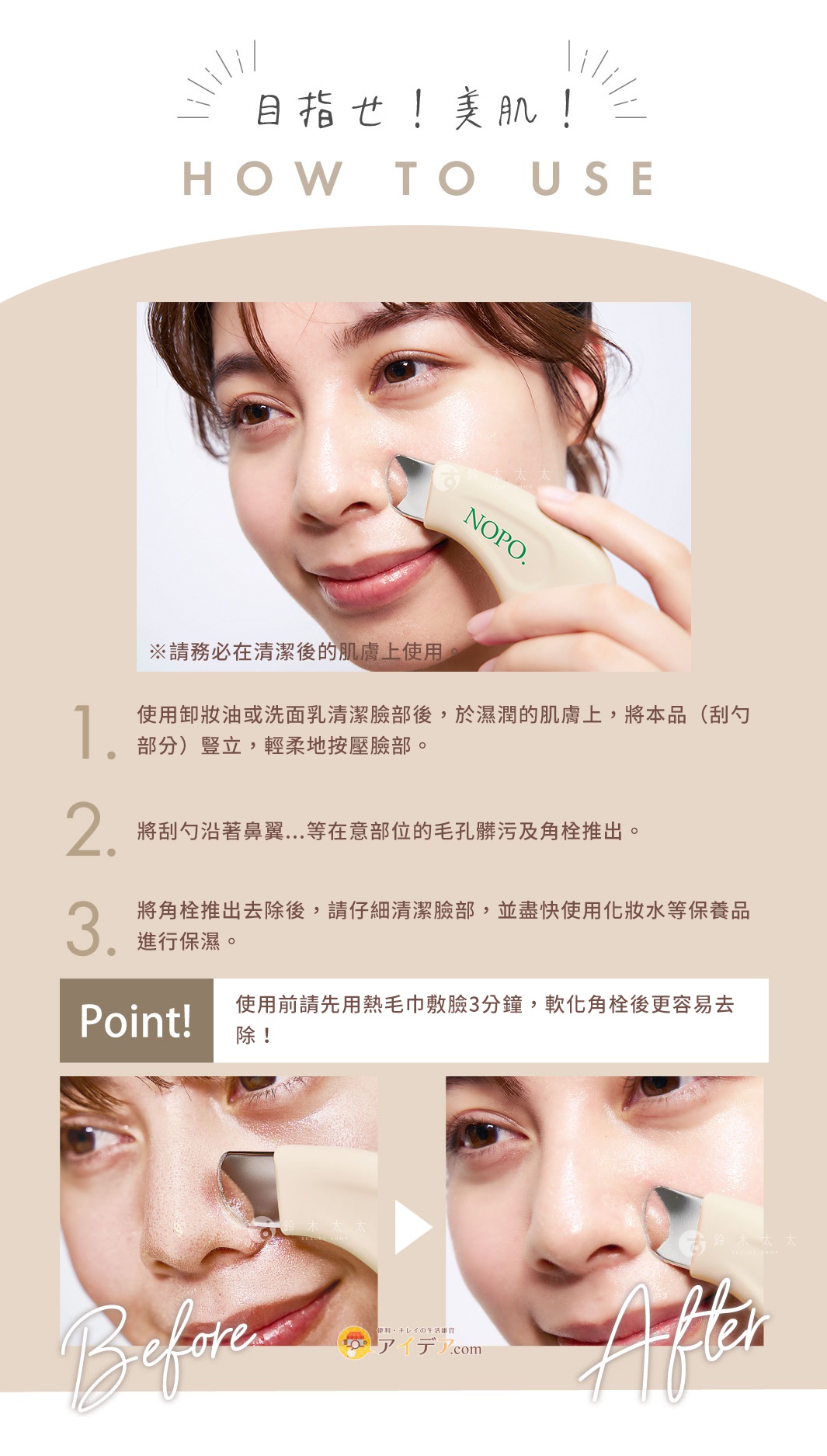 目標！美肌！ HOW TO USE ※請務必在清潔後的肌膚上使用。 使用卸妝油或洗面乳清潔臉部後，於濕潤的肌膚上，將本品（刮勺部分）豎立，輕柔地按壓臉部。 將刮勺沿著鼻翼...等在意部位的毛孔髒污及角栓推出。 將角栓推出去除後，請仔細清潔臉部，並盡快使用化妝水等保養品進行保濕。 Point！ 使用前請先用熱毛巾敷臉3分鐘，軟化角栓後更容易去除！
