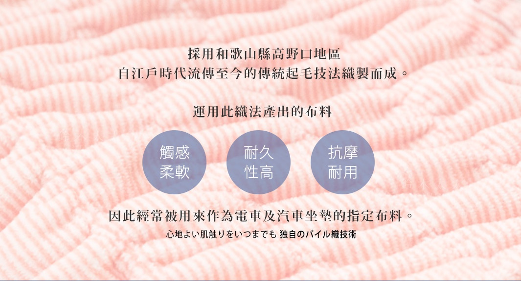 採用和歌山縣高野口地區
自江戶時代流傳至今的傳統起毛技法織製而成。

運用此織法產出的布料




因此經常被用來作為電車及汽車坐墊的指定布料。

觸感
柔軟

耐久
性高

抗摩
耐用

心地よい肌触りをいつまでも
独自のパイル織技術
