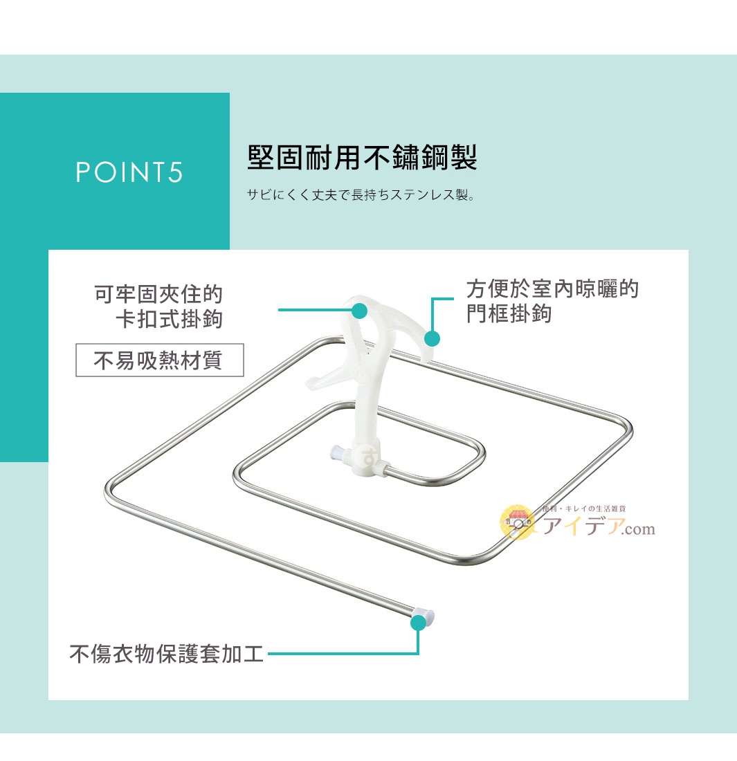 方便於室內晾曬的門框掛鉤

可牢固夾住的卡扣式掛鉤
(不易吸熱材質)

POINT 5  堅固耐用不鏽鋼製

サビにくく丈夫で長持ちステンレス製。

不傷衣物保護套加工
