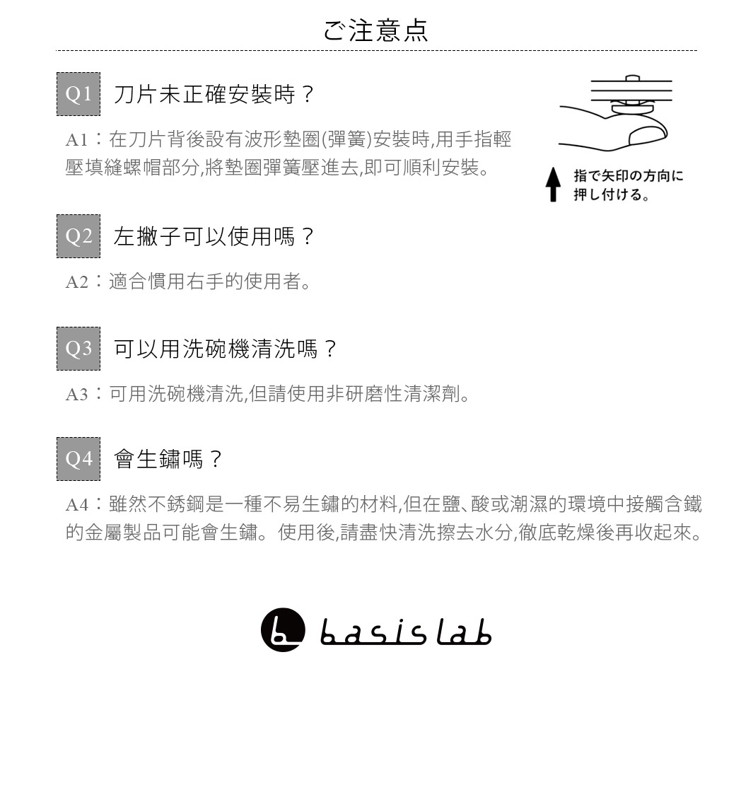 ご注意点

Q1：刀片未正確安裝時？
A1：在刀片背後設有波形墊圈（彈簧）安裝時，用手指輕壓填縫螺帽部分，將墊圈彈簧壓進去，即可順利安裝。

Q2：左撇子可以使用嗎？
A2：適合慣用右手的使用者。

Q3：可以用洗碗機清洗嗎？
A3：可用洗碗機清洗，但請使用非研磨性清潔劑。

Q4：會生鏽嗎？
A4: 雖然不鏽鋼是一種不易生鏽的材料，但在鹽、酸或潮濕的環境中接觸含鐵的金屬製品可能會生鏽。使用後，請盡快清洗擦去水分，徹底乾燥後再收起來。
