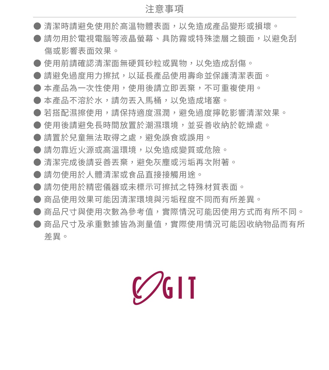 圖片文字：注意事項，清潔時請避免使用於高溫物體表面，以免造成產品變形或損壞。請勿用於電視電腦等液晶螢幕、具防霧或特殊塗層之鏡面，以免刮傷或影響表面效果。使用前請確認清潔面無硬質砂粒或異物，以免造成刮傷。請避免過度用力擦拭，以延長產品使用壽命並保護清潔表面。本產品為一次性使用，使用後請立即丟棄，不可重複使用。本產品不溶於水，請勿丟入馬桶，以免造成堵塞。若搭配濕擦使用，請保持適度濕潤，避免過度擰乾影響