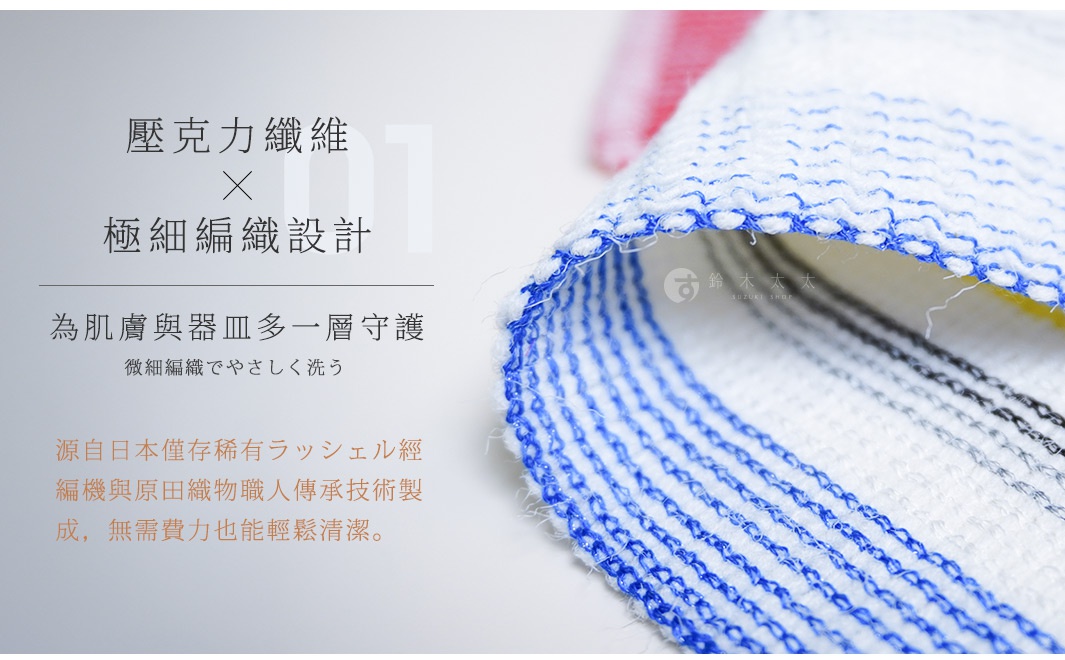01 壓克力纖維 x 極細編織設計 
為肌膚與器皿多一層守護
微細編織でやさしく洗う

源自日本僅存稀有ラッシェル經編機與原田織物職人傳承技術製成，
無需費力也能輕鬆清潔。
