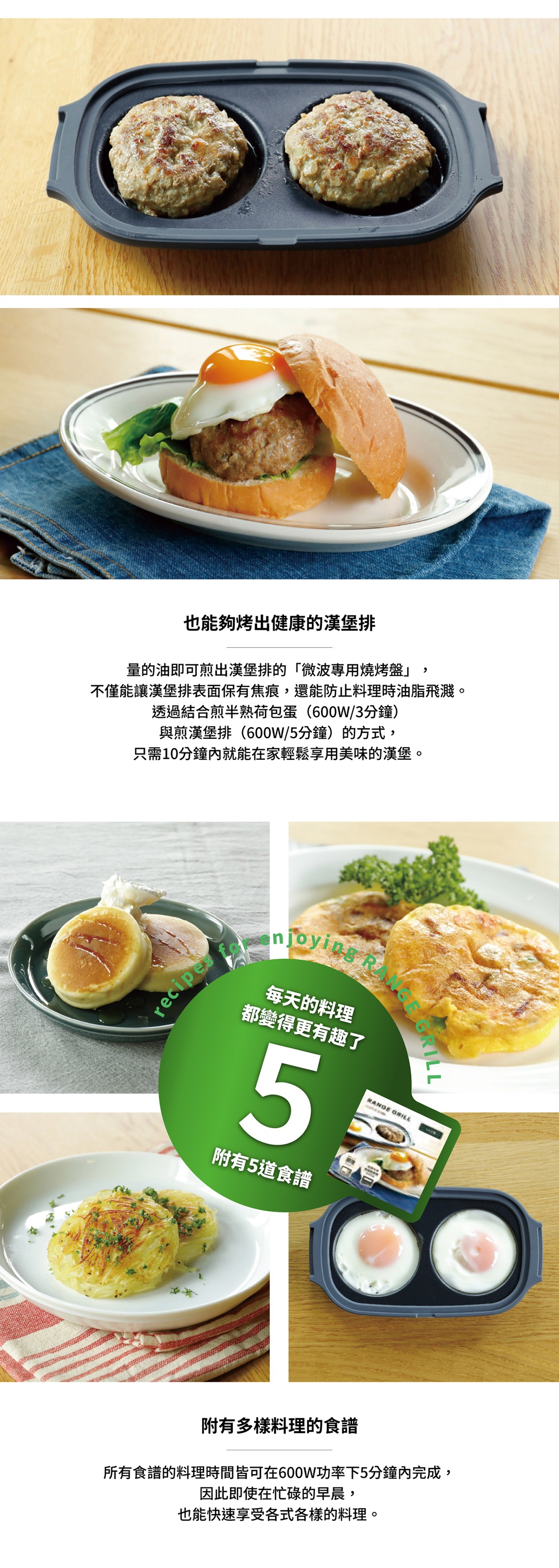 圖片文字：也能夠烤出健康的漢堡排。量的油即可煎出漢堡排的「微波專用燒烤盤」，不僅能讓漢堡排表面保有焦痕，還能防止料理時油脂飛濺。透過結合煎半熟荷包蛋（600W/3分鐘）與煎漢堡排（600W/5分鐘）的方式，只需10分鐘內就能在家輕鬆享用美味的漢堡。附有5樣料理。所有食譜的料理時間皆可在600W功率下5分鐘內完成，因此即使在忙碌的早晨，也能快速享受各式各樣的料理。