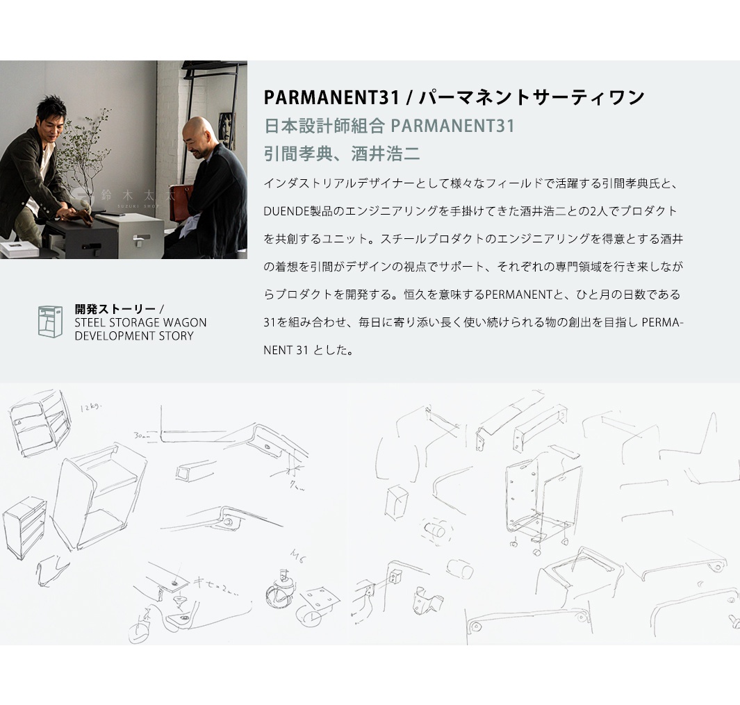 日本設計師組合 PARMANENT31 引間孝典、酒井浩二 PARMANENT31 / パーマネントサーティワン インダストリアルデザイナーとして様々なフィールドで活躍する引間孝典氏と、DUENDE製品のエンジニアリングを手掛けてきた酒井浩二との2人でプロダクトを共創するユニット。スチールプロダクトのエンジニアリングを得意とする酒井の着想を引間がデザインの視点でサポート、それぞれの専門領域を行き来しながらプロダクトを開発する。恒久を意味するPERMANENTと、ひと月の日数である31を組み合わせ、毎日に寄り添い長く使い続けられる物の創出を目指し PERMANENT 31 とした。