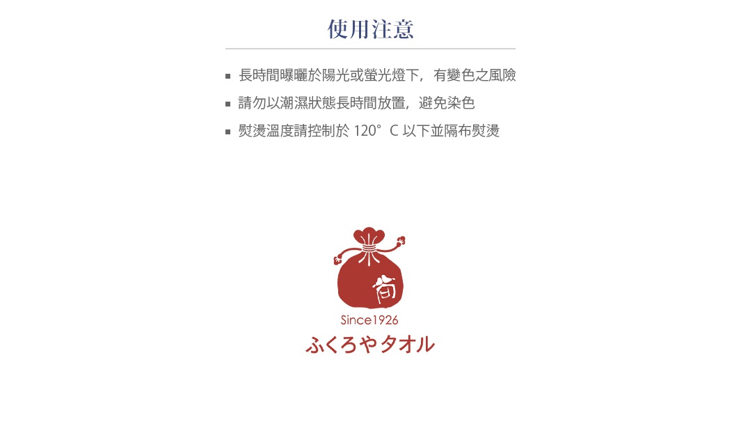【使用注意】 長時間曝曬於陽光或螢光燈下，有變色之風險 請勿以潮濕狀態長時間放置，避免染色 熨燙溫度請控制於120°C以下並隔布熨燙