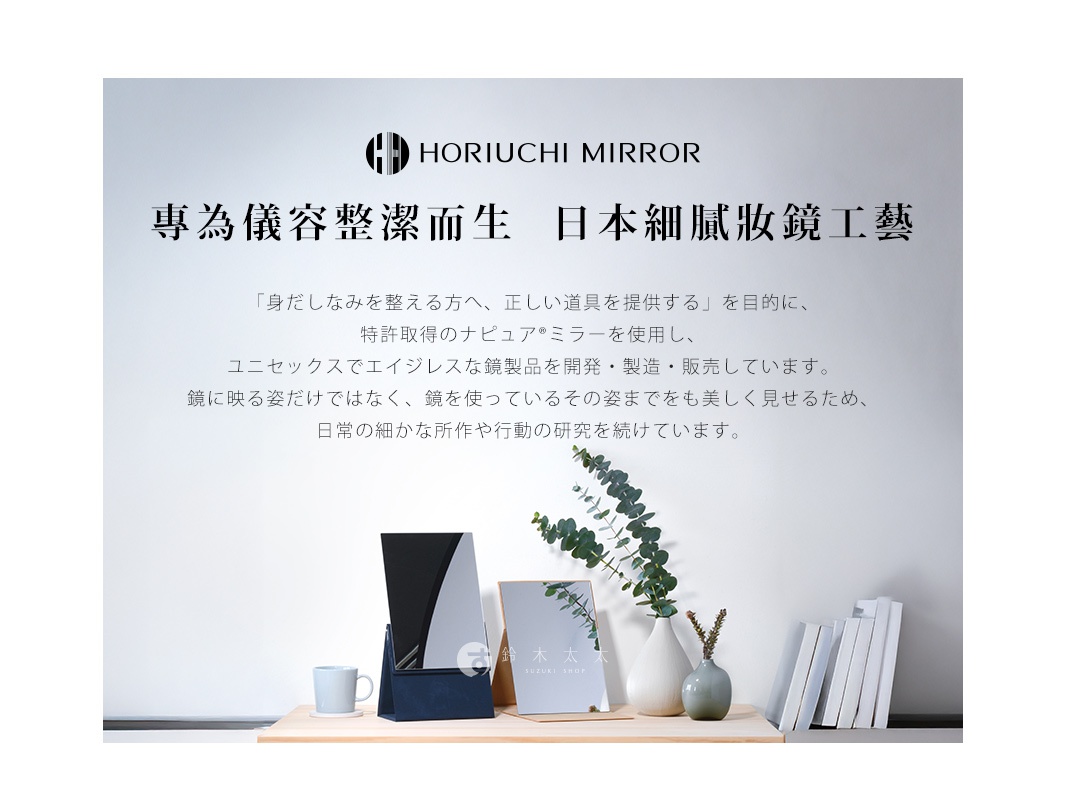 HORIUCHI  MIRROR
專為儀容整潔而生

「身だしなみを整える方へ、正しい道具を提供する」を目的に、
特許取得のナピュア®ミラーを使用し、
ユニセックスでエイジレスな鏡製品を開発・製造・販売しています。
鏡に映る姿だけではなく、鏡を使っているその姿までをも美しく見せるため、
日常の細かな所作や行動の研究を続けています。
