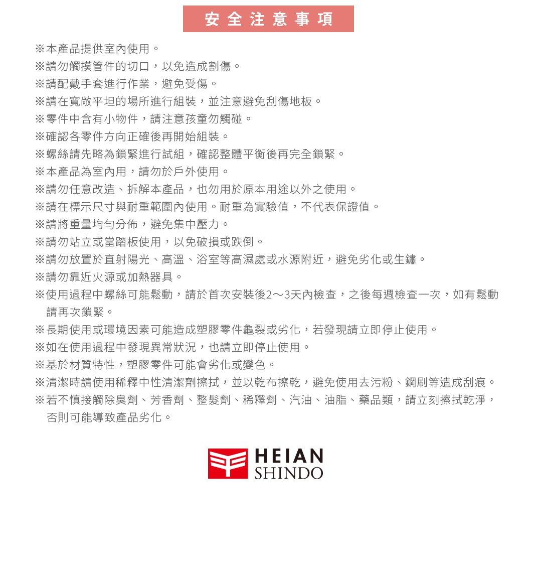 安全注意事項 ※本產品提供室內使用。 ※請勿觸摸管件的切口，以免造成割傷。 ※請配戴手套進行作業，避免受傷。 ※請在寬敞平坦的場所進行組裝，並注意避免刮傷地板。 ※零件中含有小物件，請注意孩童勿觸碰。 ※確認各零件方向正確後再開始組裝。 ※螺絲請先略為鎖緊進行試組，確認整體平衡後再完全鎖緊。 ※本產品為室內用，請勿於戶外使用。 ※請勿任意改造、拆解本產品，也勿用於原本用途以外之使用。 ※請在標示尺寸與耐重範圍內使用。耐重為實驗值，不代表保證值。 ※請將重量均勻分佈，避免集中壓力。 ※請勿站立或當踏板使用，以免破損或跌倒。 ※請勿放置於直射陽光、高溫、浴室等高濕處或水源附近，避免劣化或生鏽。 ※請勿靠近火源或加熱器具。 ※使用過程中螺絲可能鬆動，請於首次安裝後2～3天內檢查，之後每週檢查一次，如有鬆動請再次鎖緊。 ※長期使用或環境因素可能造成塑膠零件龜裂或劣化，若發現請立即停止使用。 ※如在使用過程中發現異常狀況，也請立即停止使用。 ※基於材質特性，塑膠零件可能會劣化或變色。 ※清潔時請使用稀釋中性清潔劑擦拭，並以乾布擦乾，避免使用去污粉、鋼刷等造成刮痕。 ※若不慎接觸除臭劑、芳香劑、整髮劑、稀釋劑、汽油、油脂、藥品類，請立刻擦拭乾淨，否則可能導致產品劣化。