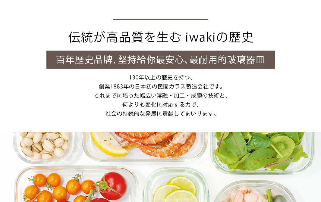 百年歷史品牌，堅持給你最安心、最耐用的玻璃器皿
伝統が高品質を生む iwakiの歴史
130年以上の歴史を持つ、
創業1883年の日本初の民間ガラス製造会社です。
これまでに培った幅広い溶融・加工・成膜の技術と、
何よりも変化に対応する力で、
社会の持続的な発展に貢献してまいります。