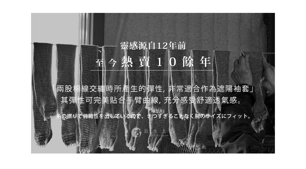 靈感源自12年前    至今熱賣10餘年

「兩股棉線交纏時所產生的彈性，非常適合作為遮陽袖套」
其彈性可完美貼合手臂曲線，充分感受舒適透氣感。

糸の撚りで伸縮性を出しているので、きつすぎることなく腕のサイズにフィット。
