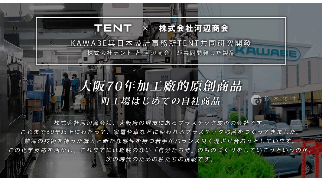 KAWABE與日本設計事務所TENT共同研發，大阪70年工廠的原創商品，町工場首度推出自家商品，旨在以先進的化學反應技術，結合擁有熟練技術的職人與新生代的感性，提供平衡且融合的產品，滿足過去未曾有的「憑藉自身力量」的製造精神，迎接下一個時代的挑戰。