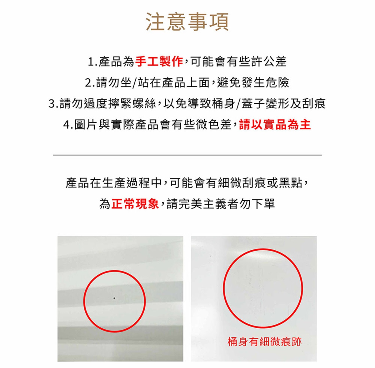 圖片文字：注意事項1.產品為手工製作，可能會有些許公差2.請勿坐/站在產品上面，避免發生危險3.請勿過度擰緊螺絲，以免導致桶身/蓋子變形及刮痕4.圖片與實際產品會有這些色差，請以實品為主產品在生產過程中，可能會有些微刮痕或黑點，為正常現象，請完美主義者勿下單。桶身有細微痕跡