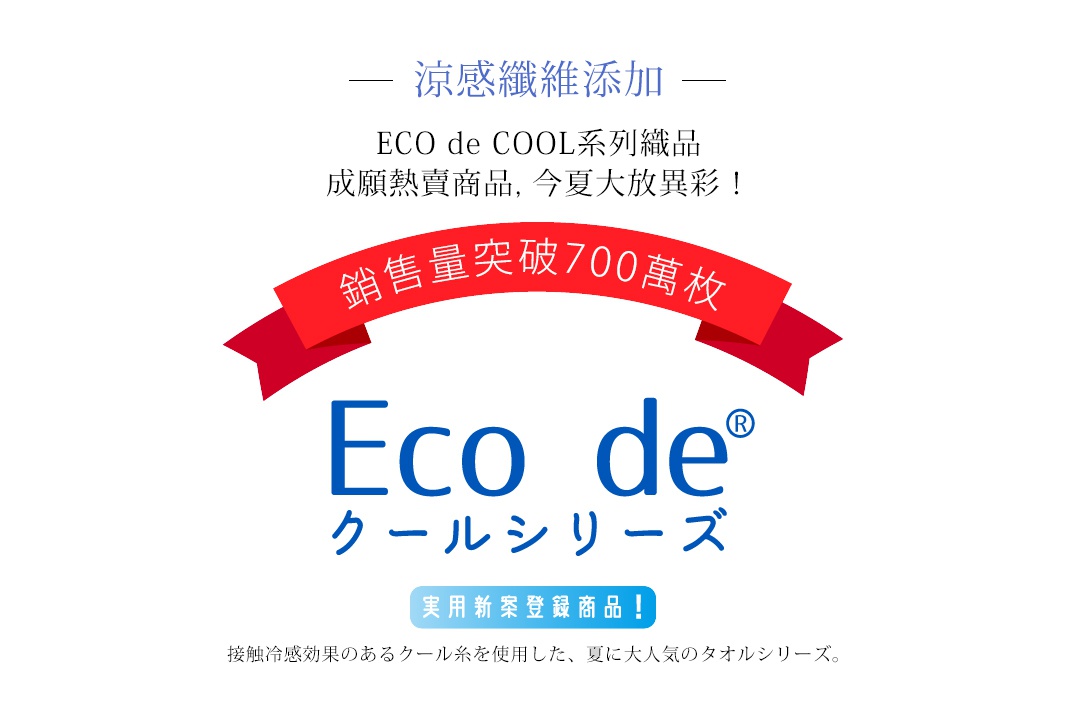 涼感纖維添加
ECO de COOL系列織品
成願熱賣商品，今夏大放異彩！

銷售量
突破
500萬枚

接触冷感効果のあるクール糸を使用した、夏に大人気のタオルシリーズ。
